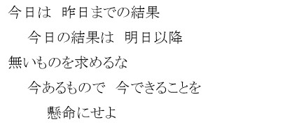 今日は　昨日までの結果　今日の結果は　明日以降　無いものを求めるな　今あるもので　今できることを　懸命にせよ