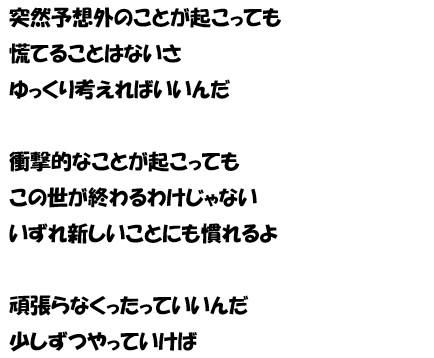 突然予想外のことが起こっても　慌てることはない　ゆっくり考えればいいんだ　衝撃的なことが起こっても　この世が終わるわけじゃない　いずれ新しいことにも慣れるよ　頑張らなくったっていいんだ　少しずつやっていけば