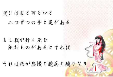 我には目と耳と口と　二つずつの手と足がある　もし我が行く先を　阻むものがあるとすれば　それは我が怠慢と臆病と驕りなり