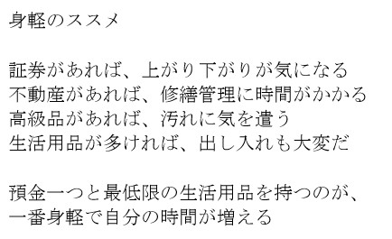 身軽のススメ　証券があれば、上がり下がりが気になる　不動産があれば、修繕管理に時間がかかる　高級品があれば、汚れに気を遣う　生活用品が多ければ、出し入れも大変だ　預金一つと最低限の生活用品を持つのが、一番身軽で自分の時間が増える