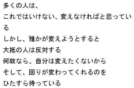多くの人は、これではいけない、変えなければと思っている　しかし、誰かが変えようとすると　大抵の人は反対する　何故なら、自分は変えたくないから　そして、回りが変わってくれるのを　ひたすら待っている